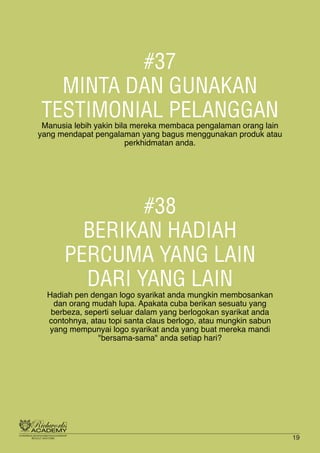 #37
MINTA DAN GUNAKAN
TESTIMONIAL PELANGGAN
Manusia lebih yakin bila mereka membaca pengalaman orang lain
yang mendapat pengalaman yang bagus menggunakan produk atau
perkhidmatan anda.
#38
BERIKAN HADIAH
PERCUMA YANG LAIN
DARI YANG LAIN
Hadiah pen dengan logo syarikat anda mungkin membosankan
dan orang mudah lupa. Apakata cuba berikan sesuatu yang
berbeza, seperti seluar dalam yang berlogokan syarikat anda
contohnya, atau topi santa claus berlogo, atau mungkin sabun
yang mempunyai logo syarikat anda yang buat mereka mandi
"bersama-sama" anda setiap hari?
19
 