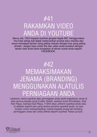 #41
RAKAMKAN VIDEO
ANDA DI YOUTUBE
Steve Job, CEO kepada syarikat gergasi Apple INC menggunakan
YouTube setiap kali Apple melancarkan produk baru mereka dan
ianya mendapat liputan yang paling meluas dengan kos yang paling
rendah. Jangan lupa untuk link kan video anda tersebut dengan
laman web anda serta kongsikan di laman sosial anda seperti
FACEBOOK.
#42
MEMAKSIMAKAN
JENAMA (BRANDING)
MENGGUNAKAN ALATULIS
PERNIAGAAN ANDA
Letakkan nama syarikat atau perniagaan anda serta kepakaran anda di
atas semua kepala surat (Letter Head), sampul surat (Envelope), Kad
Hari Raya, Sampul Duit Raya, T-Shirt atau uniform syarikat anda atau
di alatulis seperti pen yang tertera jenama syarikat anda. Ia cara
mudah untuk menyampaikan mesej kepada orang lain tentang
perniagaan anda dan anda dilihat seperti syarikat "besar punya".
21
 