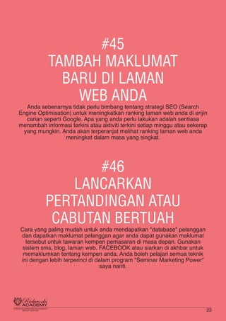 #45
TAMBAH MAKLUMAT
BARU DI LAMAN
WEB ANDA
Anda sebenarnya tidak perlu bimbang tentang strategi SEO (Search
Engine Optimisation) untuk meningkatkan ranking laman web anda di enjin
carian seperti Google. Apa yang anda perlu lakukan adalah sentiasa
menambah informasi terkini atau aktiviti terkini setiap minggu atau sekerap
yang mungkin. Anda akan terperanjat melihat ranking laman web anda
meningkat dalam masa yang singkat.
#46
LANCARKAN
PERTANDINGAN ATAU
CABUTAN BERTUAH
Cara yang paling mudah untuk anda mendapatkan "database" pelanggan
dan dapatkan maklumat pelanggan agar anda dapat gunakan maklumat
tersebut untuk tawaran kempen pemasaran di masa depan. Gunakan
sistem sms, blog, laman web, FACEBOOK atau siarkan di akhbar untuk
memaklumkan tentang kempen anda. Anda boleh pelajari semua teknik
ini dengan lebih terperinci di dalam program "Seminar Marketing Power"
saya nanti.
23
 