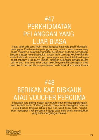 #47
PERKHIDMATAN
PELANGGAN YANG
LUAR BIASA
Ingat, tidak ada yang lebih hebat daripada kata-kata positif daripada
pelanggan. Perkhidmatan pelanggan yang hebat adalah senjata yang
paling "power" di dalam menghadapi persaingan di dalam perniagaan.
Jangan anggap yang disebabkan anda masih berniaga kecil-kecilan dan
anda tidak perlu senyum dengan pelanggan, menjawab telefon dengan
cepat sebelum 3 kali bunyi telefon, melayan pelanggan dengan mesra
dan tenang. Jika anda tidak dapat lakukannya ketika perniagaan anda
masih kecil, sampai bila pun perniagaan anda tidak akan menjadi besar!
#48
BERIKAN KAD DISKAUN
ATAU VOUCHER PERCUMA
Ini adalah cara paling mudah dan murah untuk membuat pelanggan
setia kepada anda. Contohnya anda mempunyai perniagaan mencuci
kereta, berikan tawaran setiap 6 kali mencuci di kedai anda, mereka
akan mendapat 1 kali percuma! Ini juga cara anda untuk menunjukkan
yang anda menghargai mereka.
24
 