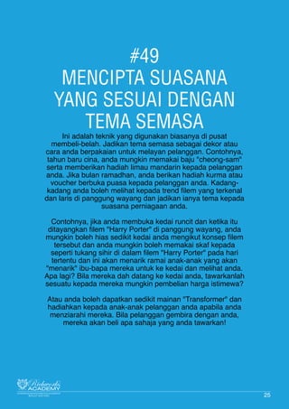 #49
MENCIPTA SUASANA
YANG SESUAI DENGAN
TEMA SEMASA
Ini adalah teknik yang digunakan biasanya di pusat
membeli-belah. Jadikan tema semasa sebagai dekor atau
cara anda berpakaian untuk melayan pelanggan. Contohnya,
tahun baru cina, anda mungkin memakai baju "cheong-sam"
serta memberikan hadiah limau mandarin kepada pelanggan
anda. Jika bulan ramadhan, anda berikan hadiah kurma atau
voucher berbuka puasa kepada pelanggan anda. Kadang-
kadang anda boleh melihat kepada trend filem yang terkenal
dan laris di panggung wayang dan jadikan ianya tema kepada
suasana perniagaan anda.
Contohnya, jika anda membuka kedai runcit dan ketika itu
ditayangkan filem "Harry Porter" di panggung wayang, anda
mungkin boleh hias sedikit kedai anda mengikut konsep filem
tersebut dan anda mungkin boleh memakai skaf kepada
seperti tukang sihir di dalam filem "Harry Porter" pada hari
tertentu dan ini akan menarik ramai anak-anak yang akan
"menarik" ibu-bapa mereka untuk ke kedai dan melihat anda.
Apa lagi? Bila mereka dah datang ke kedai anda, tawarkanlah
sesuatu kepada mereka mungkin pembelian harga istimewa?
Atau anda boleh dapatkan sedikit mainan "Transformer" dan
hadiahkan kepada anak-anak pelanggan anda apabila anda
menziarahi mereka. Bila pelanggan gembira dengan anda,
mereka akan beli apa sahaja yang anda tawarkan!
25
 