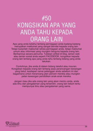 #50
KONGSIKAN APA YANG
ANDA TAHU KEPADA
ORANG LAIN
Apa yang anda ketahui tentang perniagaan anda kadang-kadang
merupakan maklumat yang sangat bernilai kepada orang lain.
Tetapi bukanlah maklumat rahsia perniagaan anda, tetapi maklumat
umum atau informasi yang mungkin berguna kepada orang lain.
Berikannya secara percuma. Tuliskan artikel di blog ,laman web
atau laman sosial anda seperti FACEBOOK, kongsikan kepada
orang lain tentang apa yang anda tahu tentang bidang yang anda
lakukan.
Contohnya, jika anda di dalam bidang takaful atau insuran.
Kongsikan kepada orang lain tentang asas perancangan kewangan
yang betul, kesilapan ramai pelanggan anda sebelum ini dan
bagaimana untuk merancang plan pencen mereka atau mungkin
pelan kewangan pendidikan anak-anak mereka.
Jangan risau jika ada orang lain yang akan meniru anda, anda
ada ilmu dan pengalaman yang tersendiri, orang lain belum tentu
mempunyai ilmu atau pengalaman yang sama.
26
 