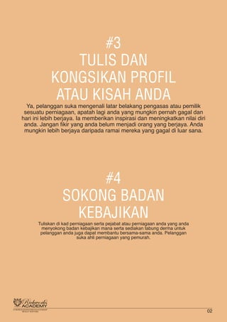 #3
TULIS DAN
KONGSIKAN PROFIL
ATAU KISAH ANDA
Ya, pelanggan suka mengenali latar belakang pengasas atau pemilik
sesuatu perniagaan, apatah lagi anda yang mungkin pernah gagal dan
hari ini lebih berjaya. Ia memberikan inspirasi dan meningkatkan nilai diri
anda. Jangan fikir yang anda belum menjadi orang yang berjaya. Anda
mungkin lebih berjaya daripada ramai mereka yang gagal di luar sana.
#4
SOKONG BADAN
KEBAJIKANTuliskan di kad perniagaan serta pejabat atau perniagaan anda yang anda
menyokong badan kebajikan mana serta sediakan tabung derma untuk
pelanggan anda juga dapat membantu bersama-sama anda. Pelanggan
suka ahli perniagaan yang pemurah.
02
 