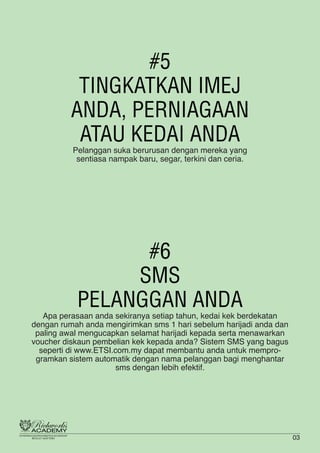#5
TINGKATKAN IMEJ
ANDA, PERNIAGAAN
ATAU KEDAI ANDA
Pelanggan suka berurusan dengan mereka yang
sentiasa nampak baru, segar, terkini dan ceria.
#6
SMS
PELANGGAN ANDA
Apa perasaan anda sekiranya setiap tahun, kedai kek berdekatan
dengan rumah anda mengirimkan sms 1 hari sebelum harijadi anda dan
paling awal mengucapkan selamat harijadi kepada serta menawarkan
voucher diskaun pembelian kek kepada anda? Sistem SMS yang bagus
seperti di www.ETSI.com.my dapat membantu anda untuk mempro-
gramkan sistem automatik dengan nama pelanggan bagi menghantar
sms dengan lebih efektif.
03
 