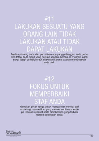 #11
LAKUKAN SESUATU YANG
ORANG LAIN TIDAK
LAKUKAN ATAU TIDAK
DAPAT LAKUKAN
Analisa pesaing anda dan perhatikan apa yang pelanggan anda perlu-
kan tetapi tiada siapa yang berikan kepada mereka. Ia mungkin agak
sukar tetapi berbaloi untuk dilakukan kerana ia akan membuatkan
anda unik.
#12
FOKUS UNTUK
MEMPERBAIKI
STAF ANDA
Gunakan pihak ketiga untuk menguji dan menilai staf
anda bagi memastikan yang mereka sentiasa menja-
ga reputasi syarikat serta memberikan yang terbaik
kepada pelanggan anda.
06
 
