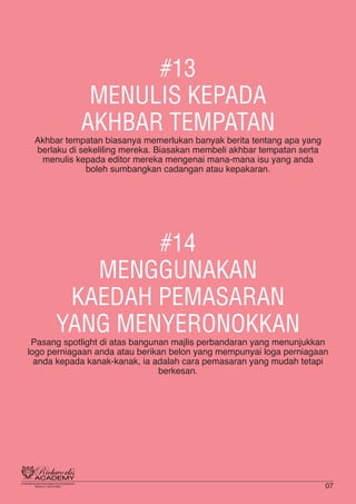 #13
MENULIS KEPADA
AKHBAR TEMPATAN
Akhbar tempatan biasanya memerlukan banyak berita tentang apa yang
berlaku di sekeliling mereka. Biasakan membeli akhbar tempatan serta
menulis kepada editor mereka mengenai mana-mana isu yang anda
boleh sumbangkan cadangan atau kepakaran.
#14
MENGGUNAKAN
KAEDAH PEMASARAN
YANG MENYERONOKKAN
Pasang spotlight di atas bangunan majlis perbandaran yang menunjukkan
logo perniagaan anda atau berikan belon yang mempunyai loga perniagaan
anda kepada kanak-kanak, ia adalah cara pemasaran yang mudah tetapi
berkesan.
07
 