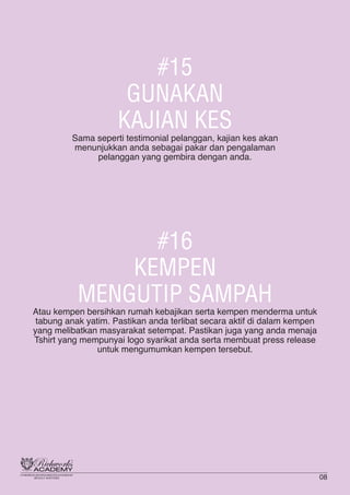 #15
GUNAKAN
KAJIAN KES
Sama seperti testimonial pelanggan, kajian kes akan
menunjukkan anda sebagai pakar dan pengalaman
pelanggan yang gembira dengan anda.
#16
KEMPEN
MENGUTIP SAMPAH
Atau kempen bersihkan rumah kebajikan serta kempen menderma untuk
tabung anak yatim. Pastikan anda terlibat secara aktif di dalam kempen
yang melibatkan masyarakat setempat. Pastikan juga yang anda menaja
Tshirt yang mempunyai logo syarikat anda serta membuat press release
untuk mengumumkan kempen tersebut.
08
 