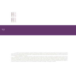 12
1980-1989
1990-1999
2000-2010
La ciudad es una construcción silenciosa, donde el habitante ha construido sus propios dominios, enriqueciendo de forma exponencial el paisaje
de la ciudad. Hoy en día las lógicas neoliberales no permiten que el habitante participe en la modificación de dicho paisaje, y los arquitectos parecieran no
tener una voz suficientemente fuerte, como para poder contrarrestar las fuerzas especuladoras que atentan ferozmente contra uno de los principios básicos
de la arquitectura: “el equilibrio y la armonía”.
El ejercicio de titulación, “equilibrado y armonioso”, revela una fracción idílica de la ciudad, consolidando y concretando lo que la mirada racional
niega o simplemente no ve, es una mirada proyectiva y anticipadora que en la mayoría de los casos acusa la falta de sensibilidad social que posee el mundo
profesional. ¿Es acaso, esta una mirada minoritaria o simplemente una mirada oculta?, quienes ocultan las miradas fijan las de otros. Lo interesante de esta
publicación, independiente de las tendencias ideológicas de cada uno de sus autores, es que cada proyecto constituye un verdadero manifiesto arquitectó-
nico. Teniendo como factor común la concreción del proyecto de arquitectura desde y para el habitante, con una mirada interdisciplinaria que integra a la
arquitectura disciplinas complementarias, como lo son la antropología, la etnología, la sociología, la geografía y la filosofía.
 
