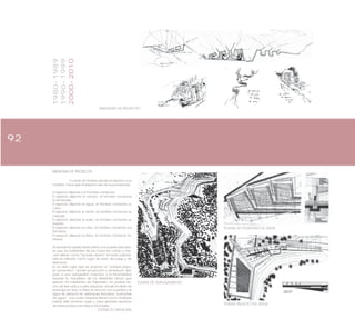 92
IMAGENES DE PROYECTO
PLANTA DE EMPLAZAMIENTO
PLANTA DE PULMONES DE AGUA
PLANTA PALACIO DEL AGUA
MEMORIA DE PROYECTO
Cuando el hombre escala el espacio a su
medida, hace que el espacio sea de sus ponencias;
El espacio dispone y el hombre compone:
El espacio dispone el campo, el hombre compone
el sembrado.
El espacio dispone el agua, el hombre compone su
curso.
El espacio dispone el viento, el hombre compone su
melodía.
El espacio dispone el suelo, el hombre compone su
trazado.
El espacio dispone el cielo, el hombre compone sus
tamaños.
El espacio dispone la tierra, el hombre compone te-
rritorios.
Al recorrer la subida Santa Elena uno puede percatar-
se que los habitantes de los Cerros las cañas y mer-
ced utilizan como “by-pass urbano” el fundo pajonal,
este es utilizado como lugar de paso, de juego y de
descanso.
Es en este lugar que se propone un “parque popu-
lar productivo”, donde producción y recreación den
paso a una autogestión colectiva, y la informalidad
exprese la naturaleza de los diferentes oficios que
ejercen los habitantes de Valparaíso. Un parque he-
cho de tres rutas y cuatro esquinas, donde el viento se
prolonga en silos, la tierra se escruta con puentes y el
agua se estanca en estanques llamados “pulmones
de agua”. Las cuatro esquinas tienen como finalidad
balizar este inmenso lugar y crear grandes espacios
de intercambios formales e informales.
EXTRACTO MEMORIA
1980-1989
1990-1999
2000-2010
 