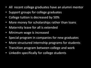 • All recent college graduates have an alumni mentor
• Support groups for college graduates
• College tuition is decreased by 50%
• More money for scholarships rather than loans
• Maternity leave for all is extended
• Minimum wage is increased
• Special program in companies for new graduates
• More structured internship programs for students
• Transition program between college and work
• LinkedIn specifically for college students
 