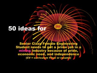 50 ideas for
Senior Class Female Engineering
Student needs to get a prime job in a
mining industry because of pride,
economic need, and independence
(CV = curriculum Vitae or resumé)
 