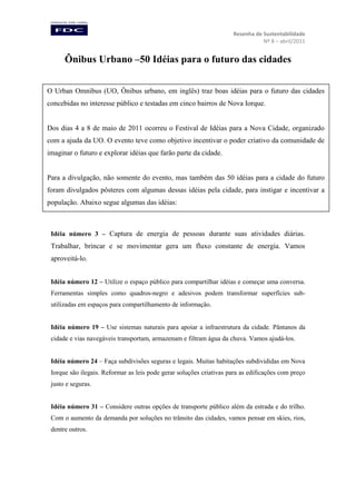 Resenha de Sustentabilidade
Nº 8 – abril/2011

Ônibus Urbano –50 Idéias para o futuro das cidades
O Urban Omnibus (UO, Ônibus urbano, em inglês) traz boas idéias para o futuro das cidades
concebidas no interesse público e testadas em cinco bairros de Nova Iorque.

Dos dias 4 a 8 de maio de 2011 ocorreu o Festival de Idéias para a Nova Cidade, organizado
com a ajuda da UO. O evento teve como objetivo incentivar o poder criativo da comunidade de
imaginar o futuro e explorar idéias que farão parte da cidade.

Para a divulgação, não somente do evento, mas também das 50 idéias para a cidade do futuro
foram divulgados pôsteres com algumas dessas idéias pela cidade, para instigar e incentivar a
população. Abaixo segue algumas das idéias:

Idéia número 3 – Captura de energia de pessoas durante suas atividades diárias.

Trabalhar, brincar e se movimentar gera um fluxo constante de energia. Vamos
aproveitá-lo.
Idéia número 12 – Utilize o espaço público para compartilhar idéias e começar uma conversa.
Ferramentas simples como quadros-negro e adesivos podem transformar superfícies subutilizadas em espaços para compartilhamento de informação.
Idéia número 19 – Use sistemas naturais para apoiar a infraestrutura da cidade. Pântanos da
cidade e vias navegáveis transportam, armazenam e filtram água da chuva. Vamos ajudá-los.
Idéia número 24 – Faça subdivisões seguras e legais. Muitas habitações subdivididas em Nova
Iorque são ilegais. Reformar as leis pode gerar soluções criativas para as edificações com preço
justo e seguras.
Idéia número 31 – Considere outras opções de transporte público além da estrada e do trilho.
Com o aumento da demanda por soluções no trânsito das cidades, vamos pensar em skies, rios,
dentre outros.

 
