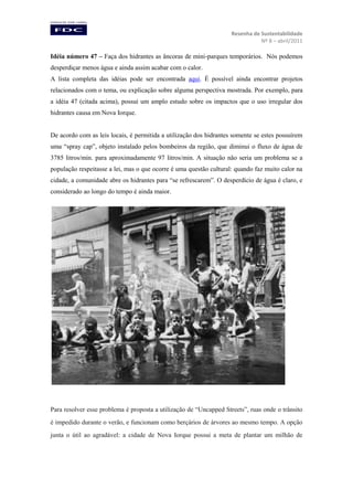 Resenha de Sustentabilidade
Nº 8 – abril/2011

Idéia número 47 – Faça dos hidrantes as âncoras de mini-parques temporários. Nós podemos
desperdiçar menos água e ainda assim acabar com o calor.
A lista completa das idéias pode ser encontrada aqui. É possível ainda encontrar projetos
relacionados com o tema, ou explicação sobre alguma perspectiva mostrada. Por exemplo, para
a idéia 47 (citada acima), possui um amplo estudo sobre os impactos que o uso irregular dos
hidrantes causa em Nova Iorque.

De acordo com as leis locais, é permitida a utilização dos hidrantes somente se estes possuírem
uma “spray cap”, objeto instalado pelos bombeiros da região, que diminui o fluxo de água de
3785 litros/min. para aproximadamente 97 litros/min. A situação não seria um problema se a
população respeitasse a lei, mas o que ocorre é uma questão cultural: quando faz muito calor na
cidade, a comunidade abre os hidrantes para “se refrescarem”. O desperdício de água é claro, e
considerado ao longo do tempo é ainda maior.

Para resolver esse problema é proposta a utilização de “Uncapped Streets”, ruas onde o trânsito
é impedido durante o verão, e funcionam como berçários de árvores ao mesmo tempo. A opção
junta o útil ao agradável: a cidade de Nova Iorque possui a meta de plantar um milhão de

 