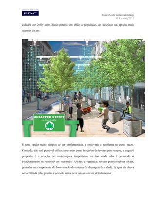 Resenha de Sustentabilidade
Nº 8 – abril/2011

cidades até 2030; além disso, geraria um alívio à população, tão desejado nas épocas mais
quentes do ano.

É uma opção muito simples de ser implementada, e resolveria o problema no curto prazo.
Contudo, não será possível utilizar essas ruas como berçários de árvores para sempre, e o que é
proposto é a criação de mini-parques temporários na área onde não é permitido o
estacionamento no entorno dos hidrantes. Árvores e vegetação seriam plantas nesses locais,
gerando um componente de bio-retenção do sistema de drenagem da cidade. A água da chuva
seria filtrada pelas plantas e seu solo antes de ir para o sistema de tratamento.

 