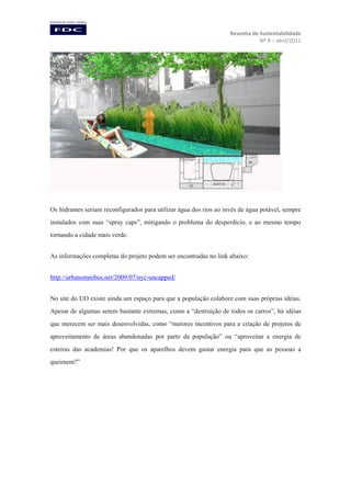 Resenha de Sustentabilidade
Nº 8 – abril/2011

Os hidrantes seriam reconfigurados para utilizar água dos rios ao invés de água potável, sempre
instalados com suas “spray caps”, mitigando o problema do desperdício, e ao mesmo tempo
tornando a cidade mais verde.
As informações completas do projeto podem ser encontradas no link abaixo:
http://urbanomnibus.net/2009/07/nyc-uncapped/
No site do UO existe ainda um espaço para que a população colabore com suas próprias idéias.
Apesar de algumas serem bastante extremas, como a “destruição de todos os carros”, há idéias
que merecem ser mais desenvolvidas, como “maiores incentivos para a criação de projetos de
aproveitamento de áreas abandonadas por parte da população” ou “aproveitar a energia de
esteiras das academias! Por que os aparelhos devem gastar energia para que as pessoas a
queimem?”

 