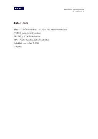 Resenha de Sustentabilidade
Nº 8 – abril/2011

Ficha Técnica
TÍTULO: “O Ônibus Urbano – 50 Idéias Para o Futuro das Cidades”
AUTOR: Lucas Amaral Lauriano
SUPERVISÃO: Cláudio Boechat
FDC – Núcleo Petrobrás de Sustentabilidade
Belo Horizonte – Abril de 2011
7 Páginas

 