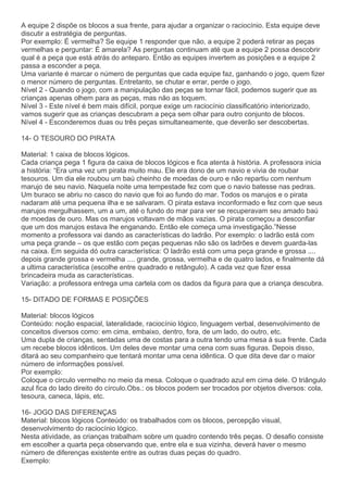 A equipe 2 dispõe os blocos a sua frente, para ajudar a organizar o raciocínio. Esta equipe deve
discutir a estratégia de perguntas.
Por exemplo: É vermelha? Se equipe 1 responder que não, a equipe 2 poderá retirar as peças
vermelhas e perguntar: É amarela? As perguntas continuam até que a equipe 2 possa descobrir
qual é a peça que está atrás do anteparo. Então as equipes invertem as posições e a equipe 2
passa a esconder a peça.
Uma variante é marcar o número de perguntas que cada equipe faz, ganhando o jogo, quem fizer
o menor número de perguntas. Entretanto, se chutar e errar, perde o jogo.
Nível 2 - Quando o jogo, com a manipulação das peças se tornar fácil, podemos sugerir que as
crianças apenas olhem para as peças, mas não as toquem.
Nível 3 - Este nível é bem mais difícil, porque exige um raciocínio classificatório interiorizado,
vamos sugerir que as crianças descubram a peça sem olhar para outro conjunto de blocos.
Nível 4 - Esconderemos duas ou três peças simultaneamente, que deverão ser descobertas.
14- O TESOURO DO PIRATA
Material: 1 caixa de blocos lógicos.
Cada criança pega 1 figura da caixa de blocos lógicos e fica atenta à história. A professora inicia
a história: “Era uma vez um pirata muito mau. Ele era dono de um navio e vivia de roubar
tesouros. Um dia ele roubou um baú cheinho de moedas de ouro e não repartiu com nenhum
marujo de seu navio. Naquela noite uma tempestade fez com que o navio batesse nas pedras.
Um buraco se abriu no casco do navio que foi ao fundo do mar. Todos os marujos e o pirata
nadaram até uma pequena ilha e se salvaram. O pirata estava inconformado e fez com que seus
marujos mergulhassem, um a um, até o fundo do mar para ver se recuperavam seu amado baú
de moedas de ouro. Mas os marujos voltavam de mãos vazias. O pirata começou a desconfiar
que um dos marujos estava lhe enganando. Então ele começa uma investigação.”Nesse
momento a professora vai dando as características do ladrão. Por exemplo: o ladrão está com
uma peça grande – os que estão com peças pequenas não são os ladrões e devem guarda-las
na caixa. Em seguida dó outra característica: O ladrão está com uma peça grande e grossa ....
depois grande grossa e vermelha .... grande, grossa, vermelha e de quatro lados, e finalmente dá
a ultima característica (escolhe entre quadrado e retângulo). A cada vez que fizer essa
brincadeira muda as características.
Variação: a professora entrega uma cartela com os dados da figura para que a criança descubra.
15- DITADO DE FORMAS E POSIÇÕES
Material: blocos lógicos
Conteúdo: noção espacial, lateralidade, raciocínio lógico, linguagem verbal, desenvolvimento de
conceitos diversos como: em cima, embaixo, dentro, fora, de um lado, do outro, etc.
Uma dupla de crianças, sentadas uma de costas para a outra tendo uma mesa à sua frente. Cada
um recebe blocos idênticos. Um deles deve montar uma cena com suas figuras. Depois disso,
ditará ao seu companheiro que tentará montar uma cena idêntica. O que dita deve dar o maior
número de informações possível.
Por exemplo:
Coloque o circulo vermelho no meio da mesa. Coloque o quadrado azul em cima dele. O triângulo
azul fica do lado direito do círculo.Obs.: os blocos podem ser trocados por objetos diversos: cola,
tesoura, caneca, lápis, etc.
16- JOGO DAS DIFERENÇAS
Material: blocos lógicos Conteúdo: os trabalhados com os blocos, percepção visual,
desenvolvimento do raciocínio lógico.
Nesta atividade, as crianças trabalham sobre um quadro contendo três peças. O desafio consiste
em escolher a quarta peça observando que, entre ela e sua vizinha, deverá haver o mesmo
número de diferenças existente entre as outras duas peças do quadro.
Exemplo:
 