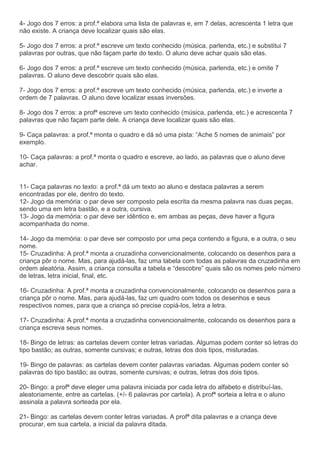 4- Jogo dos 7 erros: a prof.ª elabora uma lista de palavras e, em 7 delas, acrescenta 1 letra que
não existe. A criança deve localizar quais são elas.
5- Jogo dos 7 erros: a prof.ª escreve um texto conhecido (música, parlenda, etc.) e substitui 7
palavras por outras, que não façam parte do texto. O aluno deve achar quais são elas.
6- Jogo dos 7 erros: a prof.ª escreve um texto conhecido (música, parlenda, etc.) e omite 7
palavras. O aluno deve descobrir quais são elas.
7- Jogo dos 7 erros: a prof.ª escreve um texto conhecido (música, parlenda, etc.) e inverte a
ordem de 7 palavras. O aluno deve localizar essas inversões.
8- Jogo dos 7 erros: a profª escreve um texto conhecido (música, parlenda, etc.) e acrescenta 7
palavras que não façam parte dele. A criança deve localizar quais são elas.
9- Caça palavras: a prof.ª monta o quadro e dá só uma pista: “Ache 5 nomes de animais” por
exemplo.
10- Caça palavras: a prof.ª monta o quadro e escreve, ao lado, as palavras que o aluno deve
achar.
11- Caça palavras no texto: a prof.ª dá um texto ao aluno e destaca palavras a serem
encontradas por ele, dentro do texto.
12- Jogo da memória: o par deve ser composto pela escrita da mesma palavra nas duas peças,
sendo uma em letra bastão, e a outra, cursiva.
13- Jogo da memória: o par deve ser idêntico e, em ambas as peças, deve haver a figura
acompanhada do nome.
14- Jogo da memória: o par deve ser composto por uma peça contendo a figura, e a outra, o seu
nome.
15- Cruzadinha: A prof.ª monta a cruzadinha convencionalmente, colocando os desenhos para a
criança pôr o nome. Mas, para ajudá-las, faz uma tabela com todas as palavras da cruzadinha em
ordem aleatória. Assim, a criança consulta a tabela e “descobre” quais são os nomes pelo número
de letras, letra inicial, final, etc.
16- Cruzadinha: A prof.ª monta a cruzadinha convencionalmente, colocando os desenhos para a
criança pôr o nome. Mas, para ajudá-las, faz um quadro com todos os desenhos e seus
respectivos nomes, para que a criança só precise copiá-los, letra a letra.
17- Cruzadinha: A prof.ª monta a cruzadinha convencionalmente, colocando os desenhos para a
criança escreva seus nomes.
18- Bingo de letras: as cartelas devem conter letras variadas. Algumas podem conter só letras do
tipo bastão; as outras, somente cursivas; e outras, letras dos dois tipos, misturadas.
19- Bingo de palavras: as cartelas devem conter palavras variadas. Algumas podem conter só
palavras do tipo bastão; as outras, somente cursivas; e outras, letras dos dois tipos.
20- Bingo: a profª deve eleger uma palavra iniciada por cada letra do alfabeto e distribuí-las,
aleatoriamente, entre as cartelas. (+/- 6 palavras por cartela). A profª sorteia a letra e o aluno
assinala a palavra sorteada por ela.
21- Bingo: as cartelas devem conter letras variadas. A profª dita palavras e a criança deve
procurar, em sua cartela, a inicial da palavra ditada.
 