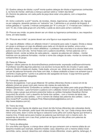 22- Quebra cabeça de rótulos: a profª monta quebra cabeças de rótulos e logomarcas conhecidas
e, na hora de montar, estimula a criança a pensar sobre a “ordem das letras”
23- Dominó de palavras: em cada parte da peça deve estar uma palavra, com a respectiva
ilustração.
24- Ache o estranho: a prof.ª recorta, de revistas, rótulos, logomarcas, embalagens, etc. Agrupa-
os por categoria, deixando sempre um “estranho” (ex: 3 alimentos e um produto de limpeza; 4
coisas geladas e 1 quente; 3 marcas começadas por “A” e uma por “J”; 4 marcas com 3 letras e 1
com 10, etc.) Cola cada grupo em uma folha, e pede ao aluno para achar o estranho.
25- Procure seu irmão: os pares devem ser um rótulo ou logomarca conhecidos e, seu respectivo
nome, em letra bastão.
26- “Procure seu irmão”: os pares devem ser uma figura e sua respectiva inicial.
27- Jogo do alfabeto: Utilize um alfabeto móvel (1 consoante para cada 3 vogais). Divida a classe
em grupo e entregue um jogo de alfabeto para cada um.Vá dando as tarefas, uma a uma: -
levantar a letra;- organizar em ordem alfabética;- o professor fala uma letra e os alunos falam uma
palavra que inicie com ela;- formar frases com a palavra escolhida;- formar palavras com o
alfabeto móvel;- contar as letras de cada palavra; - separar as palavras em sílabas; - montar
histórias com as palavras formadas;- montar o nome dos colegas da sala;- montar os nomes dos
componentes do grupo.
28- Pares de Palavras
Objetivo: utilizar palavras do dicionárioDestreza predominante: expressão oralDesenvolvimento:
O professor escolhe algumas palavras e as escreve na lousa dentro de círculos (1 para cada
palavra). Dividir a classe em duplas. Cada dupla, uma por vez, dirigir-se-á até a lousa e escolherá
um par de palavras formando uma frase com elas. A classe analisará a frase e se acharem que é
coerente a dupla ganha 1 ponto e as palavras são apagadas da lousa. O jogo termina quando
todas as palavras forem apagadas.
29- Formando palavras
Número de jogadores: 4 por grupo.Material: 50 cartões diferentes (frente e verso).Um kit de
alfabeto móvel por grupo (com pelo menos oito cópias de cada letra do
alfabeto)Desenvolvimento: Embaralhe os cartões e entregue dez deles para cada grupo;Marque o
tempo – 20 minutos – para formarem a palavra com o alfabeto móvel no verso de cada desenho.
Ganha o jogo o grupo que primeiro preencher todos os cartões.Variações:Classificar (formar
conjuntos) de acordo:- com o desenho da frente dos cartões; - com o número de letras das
palavras constantes dos cartões; - com o número de sílabas das palavras dos cartões; - com a
letra inicial;Profª Lourdes Eustáquio Pinto Ribeiro(didatica@didatica.com.br -
http://www.didatica.com.br)
30- Treino de rimas
Várias cartas com figuras de objetos que rimam de três formas diferentes são colocadas diante
das crianças. Por exemplo, pode haver três terminações: /ão/, /ta/, /ço/. Cada criança deve então
retirar uma carta, dizer o nome da figura e colocá-la numa pilha com outras figuras que tenham a
mesma rima. O teste serve para mostrar as palavras que terminam com o mesmo som. Ao
separá-las de acordo com o seu final, juntam-se as figuras em três pilhas com palavras de
terminações diferentes.
31- Treino de aliterações
Em uma folha com figuras, a criança deve colorir as que comecem com a mesma sílaba de um
desenho-modelo (por exemplo, desenho-modelo: casa; desenhos com a mesma sílaba inicial:
caminhão, cama, caracol; desenhos com sílabas iniciais diferentes: xícara, galinha, tartaruga). A
 
