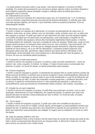 1) a dupla poderá conversar sobre o que quiser, mas deverá registrar a conversa na folha
recebida; 2) a dupla não precisará ler sua conversa à classe; apenas o fará, se estiver disposta a
tanto.Objetivo específico dessa atividade: ensejar a reflexão sobre as diferenças entre a
linguagem oral e a escrita.
43- Interpretando por escrito
1) dividir os alunos em equipes de 4 elementos cada uma; 2) numerá-los de 1 a 4; 3) distribuir,
entre as mesmas, pequenas gravuras (se possível de pinturas abstratas); 4) solicitar que cada
uma das equipes registre, por escrito, o que entendeu sobre os quadros propostos; 5) ler as
interpretações obtidas.
44- Brincando com as cores:
1) dividir a classe em equipes de 4 elementos; 2) numerar os participantes de cada uma; 3)
distribuir, entre elas, as cores: atribuir uma cor (vermelho, verde, amarelo, azul, etc.) a cada uma
das equipes ou grupos; 4) pedir que cada um dos elementos de cada uma das equipes registre,
numa folha de papel que circulará entre os participantes, suas impressões a respeito da cor
recebida; 5) solicitar das equipes a leitura das impressões registradas.Observações: a mesma
atividade poderá ser realizada, mas sem a entrega de cores às equipes. Neste caso, cada um dos
grupos deverá produzir um pequeno texto sobre uma cor, sem nomeá-la, mas procurando “dar
pistas” a respeito da mesma, a fim de que os colegas possam descobri-la. Algumas equipes
poderão ler seus textos e, se a cor não for descoberta, o professor poderá organizar uma
discussão sobre esse fato, apontando, alguns fatores que talvez tenham dificultado a não
identificação. Outra atividade com cores poderá ser a dramatização por meio de gestos, ou
mímica, de uma cor escolhida pela(s) equipe(s).
45- Compondo um belo texto-poema
1) dividir os alunos em equipes ou grupos; 2) indicar a cada uma três substantivos - chave do
poema: mar, onda, coqueiro; 3) marcar, no relógio, 10 (dez) minutos para a composição dos
poemas; 5) expor, no mural de classe, os textos produzidos pelas equipes.
46- Cinema imaginário
1) dividir a sala em equipes ou grupos; 2) apresentar às equipes três ou quatro trechos (curtos) de
trilhas sonoras de filmes; 3) solicitar que os alunos imaginem cenas cinematográficas referente às
trilhas ouvidas; 4) interrogar os alunos sobre o que há de semelhante e o que há de diferente nas
cenas imaginadas por eles.“A partir das respostas a essas perguntas, o professor discutirá, com
os alunos, o papel do conhecimento prévio e o das experiências pessoais e culturais que
compartilhamos, para que possamos compreender textos (verbais, não-verbais, musicados, ...)
47- Criação de um país imaginário
1) dividir os alunos em equipes ou grupos; 2) pedir-lhes que produzam um texto, com ou sem
ilustração, descrevendo um país imaginário, de criação da equipe; 3) solicitar que cada uma
dessas leia para as demais o texto produzido por ela; 4) afixar, no mural da sala, os textos
produzidos pelas equipes.
48- “ Se eu fosse ...”
1) dividir a classe em equipes ou grupos; 2) pedir que cada uma complete as lacunas ou
pontilhado com o nome de um objeto, animal, planta, personagem ou personalidade humana que
gostaria de ser; 3) solicitar que escrevam e/ou desenhem a respeito do que gostariam de ser; 4)
pedir que exponham suas produções aos colegas; 5) sugerir que as coloquem no mural ou varal
de classe.
49- Jogo do segredo (telefone sem fio)
Dizer uma pequena frase a uma criança e ela diz essa frase ao ouvido da criança que está ao seu
lado e assim sucessivamente até percorrer as crianças todas. A ultima diz a frase em voz alta
para vermos se coincidiu com a frase inicial.
 