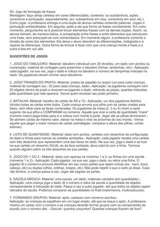 50- Jogo de formação de frases:
Montagem: faça várias cartelas em cores diferenciadas, contendo: os substantivos, ações,
conectivos e pontuação, separadamente. (ex: substantivos em rosa, conectivos em azul, etc.).
Como jogar: a professora entrega a uma dupla de alunos cartelas contendo palavras, vogais e
pontuação embaralhadas. Em seguida, pede a ela que forme as frases corretamente. Em outro
momento, pergunta-lhe se é possível trocar elementos frasais com as demais duplas. Assim, os
alunos treinam, de maneira lúdica, a comparação entre frases e entre elementos que estruturam
uma frase, sem preocupar-se com nomenclatura. Em momento algum, a professora comenta a
divisão de cores dos elementos. Ela deixa o aluno descobrir as diferenciações, instigando-o a
reparar as diferenças. Outra forma de brincar é fazer com que uma criança monte a frase e a
outra a leia em voz alta.
SUGESTÕES DE JOGOS
1. JOGO DO TABULEIRO- Material: tabuleiro individual com 20 divisões, um dado com pontos ou
numeração, material de contagem para preencher o tabuleiro (fichas, tampinhas, etc).- Aplicação:
cada jogador, na sua vez, joga o dado e coloca no tabuleiro o número de tampinhas indicado no
dado. Os jogadores devem encher seus tabuleiros.
2. JOGO TIRANDO DO PRATO- Material: pratos de papelão ou isopor (um para cada criança),
material de contagem (ex.: 20 para cada criança), dado.- Aplicação: os jogadores começam com
20 objetos dentro do prato e revezam-se jogando o dado, retirando as peças, quantas indicadas
pela quantidade que nele aparece. Vence quem esvaziar seu prato primeiro.
3. BATALHA- Material: baralho de cartas de ÁS a 10.- Aplicação: um dos jogadores distribui
(divide) todas as cartas entre todos. Cada criança arruma sua pilha com as cartas viradas para
baixo, sem olhar para as faces numeradas. Os jogadores da mesa (2, 3 ou 4) viram a carta
superior da sua pilha e COMPARAM os números. Aquele que virar a carta de quantidade “maior”
(número maior) pega todas para si e coloca num monte à parte. Jogar até as pilhas terminarem.-
Se abrirem cartas de mesmo valor, deixar na mesa e virar as próximas do seu monte.- Vence
aquele que pegar o maior número de cartas (estratégias: comparar a altura das pilhas, contar,
estimar).
4. LOTO DE QUANTIDADE- Material: dado com pontos, cartelas com desenhos da configuração
do dado e fichas para marcar as cartelas sorteadas.- Aplicação: cada jogador recebe uma cartela
com três desenhos que representem uma das faces do dado. Na sua vez, joga o dado e se tiver
na sua cartela um desenho IGUAL ao da face sorteada, deve cobri-la com a ficha. Termina
quando alguém cobrir os três desenhos da sua cartela.
5. JOGO DO 1 OU 2 - Material: dado com apenas os números 1 e 2, ou fichas em uma sacola
(números 1 e 2).- Aplicação: Cada jogador, na sua vez, joga o dado, ou retira uma ficha. O
jogador lê o número e procura identificar em seu corpo partes que sejam únicas (ex.: nariz, boca,
cabeça, etc) ou duplas (olhos, orelhas, braços, etc). Não pode repetir o que o outro já disse. Caso
não lembre, a criança passa a vez. Jogar até esgotar as partes.
6. SACOLA MÁGICA- Material: uma sacola, um dado, materiais variados (em quantidade).-
Aplicação: uma criança joga o dado, lê o número e retira da sacola a quantidade de objetos
correspondente à indicação do dado. Passa a vez a outro jogador, até que todos os objetos sejam
retirados da sacola. Podemos comparar as quantidades no final (mais/menos, muitos/poucos).
7. FORMANDO GRUPOS- Material: apito, cartazes com números escritos.-
Aplicação: as crianças se espalham em um lugar amplo, até que se toque o apito. A professora
mostra um cartaz com o número e as crianças deverão formar grupos com os componentes de
acordo com o número dito. - Discutir: quantos conjuntos? Quantas crianças ficaram de fora?
 