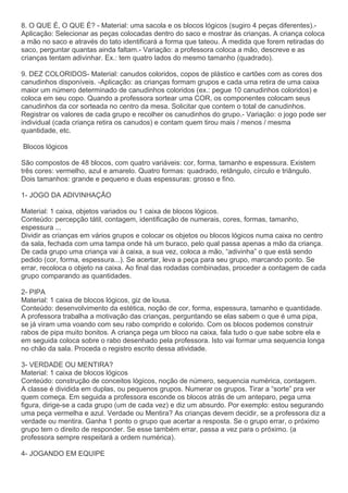 8. O QUE É, O QUE É? - Material: uma sacola e os blocos lógicos (sugiro 4 peças diferentes).-
Aplicação: Selecionar as peças colocadas dentro do saco e mostrar às crianças. A criança coloca
a mão no saco e através do tato identificará a forma que tateou. À medida que forem retiradas do
saco, perguntar quantas ainda faltam.- Variação: a professora coloca a mão, descreve e as
crianças tentam adivinhar. Ex.: tem quatro lados do mesmo tamanho (quadrado).
9. DEZ COLORIDOS- Material: canudos coloridos, copos de plástico e cartões com as cores dos
canudinhos disponíveis. -Aplicação: as crianças formam grupos e cada uma retira de uma caixa
maior um número determinado de canudinhos coloridos (ex.: pegue 10 canudinhos coloridos) e
coloca em seu copo. Quando a professora sortear uma COR, os componentes colocam seus
canudinhos da cor sorteada no centro da mesa. Solicitar que contem o total de canudinhos.
Registrar os valores de cada grupo e recolher os canudinhos do grupo.- Variação: o jogo pode ser
individual (cada criança retira os canudos) e contam quem tirou mais / menos / mesma
quantidade, etc.
Blocos lógicos
São compostos de 48 blocos, com quatro variáveis: cor, forma, tamanho e espessura. Existem
três cores: vermelho, azul e amarelo. Quatro formas: quadrado, retângulo, círculo e triângulo.
Dois tamanhos: grande e pequeno e duas espessuras: grosso e fino.
1- JOGO DA ADIVINHAÇÃO
Material: 1 caixa, objetos variados ou 1 caixa de blocos lógicos.
Conteúdo: percepção tátil, contagem, identificação de numerais, cores, formas, tamanho,
espessura ...
Dividir as crianças em vários grupos e colocar os objetos ou blocos lógicos numa caixa no centro
da sala, fechada com uma tampa onde há um buraco, pelo qual passa apenas a mão da criança.
De cada grupo uma criança vai à caixa, a sua vez, coloca a mão, “adivinha” o que está sendo
pedido (cor, forma, espessura...). Se acertar, leva a peça para seu grupo, marcando ponto. Se
errar, recoloca o objeto na caixa. Ao final das rodadas combinadas, proceder a contagem de cada
grupo comparando as quantidades.
2- PIPA
Material: 1 caixa de blocos lógicos, giz de lousa.
Conteúdo: desenvolvimento da estética, noção de cor, forma, espessura, tamanho e quantidade.
A professora trabalha a motivação das crianças, perguntando se elas sabem o que é uma pipa,
se já viram uma voando com seu rabo comprido e colorido. Com os blocos podemos construir
rabos de pipa muito bonitos. A criança pega um bloco na caixa, fala tudo o que sabe sobre ela e
em seguida coloca sobre o rabo desenhado pela professora. Isto vai formar uma sequencia longa
no chão da sala. Proceda o registro escrito dessa atividade.
3- VERDADE OU MENTIRA?
Material: 1 caixa de blocos lógicos
Conteúdo: construção de conceitos lógicos, noção de número, sequencia numérica, contagem.
A classe é dividida em duplas, ou pequenos grupos. Numerar os grupos. Tirar a “sorte” pra ver
quem começa. Em seguida a professora esconde os blocos atrás de um anteparo, pega uma
figura, dirige-se a cada grupo (um de cada vez) e diz um absurdo. Por exemplo: estou segurando
uma peça vermelha e azul. Verdade ou Mentira? As crianças devem decidir, se a professora diz a
verdade ou mentira. Ganha 1 ponto o grupo que acertar a resposta. Se o grupo errar, o próximo
grupo tem o direito de responder. Se esse também errar, passa a vez para o próximo. (a
professora sempre respeitará a ordem numérica).
4- JOGANDO EM EQUIPE
 