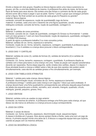Divide a classe em dois grupos. Espalha os blocos lógicos sobre uma mesa e posiciona os
grupos, em fila, a uma boa distância da mesma. A professora fica atrás da mesa, de forma que
fique de frente para seus alunos. Ela sorteia uma das fichas e o primeiro da fila de cada grupo
deverá correr até a mesa e pegar o que se pede. Ganha 1 ponto o grupo que conseguir primeiro
achar a figura. No final contam-se os pontos de cada grupo.A) Pequeno ou grande?
material: blocos lógicos
conteúdo: conceito de espessura, noção de quantidadeB) Jogo da forma
material: 4 cartelas, cada uma com o desenho de uma figura (quadrado, circulo, triangulo e
retângulo) conteúdo: conceito de forma, noção de quantidade, contagem.C)
Jogo da cor
Material: 3 cartelas de cores primárias;
Conteúdo: conceito de cor, noção de quantidade, contagem.D) Grosso ou finomaterial: 1 cartela
com um risco grosso e 1 com um risco finoconteúdo: noção de espessura, quantidade, contagem)
e ATRIBUTOS diversos
A partir de agora a professora trabalha 2 ou mais conceitos juntos.
Material: cartelas de cor, forma, espessura e tamanho;
Conteúdo: noção de cor, forma, tamanho, espessura, contagem, quantidade.A professora agora
levantará 2, 3 ou 4 cartelas e a criança deve procurar o bloco correspondente.
5- JOGO DAS 11 CARTELAS
Material: cartelas de cores (3), cartela de formas (4), cartelas de tamanho (2) e cartelas de
espessura (2)
Conteúdo: cor, forma, tamanho, espessura, contagem, quantidade. A professora dispõe as
cartelas com a face para baixo e uma criança vira uma. Todas as peças com aquela característica
deverão ser separados. Numa etapa seguinte, serão virados dois cartões, depois 3 e depois 4.
Essa atividade levará a criança a refletir sobre o fato de que dois opostos não podem existir
simultaneamente, caso ela tire as cartelas grosso e fino simultaneamente, por exemplo.
6- JOGO COM TABELA DOS ATRIBUTOS
Material: 1 cartela para cada criança, blocos lógicos
Conteúdo: discriminação visual, conceitos de cor, forma, espessura e tamanho.
A professora entrega 1 cartela para cada criança e em seguida 1 bloco que será analisado. A
criança deverá fazer uma ficha quadradinho correspondente aos atributos daquela peça.Exemplo
de tabela (da esquerda para a direita: vermelho, azul, amarelo, triangulo, quadrado, circulo,
retângulo, grande, pequeno, grosso, fino).
7- JOGO SÍNTESE
Material: cartelas como as usadas no jogo anterior
Conteúdo: os mesmos do anterior. A professora entrega uma ficha para cada criança, só que
dessa vez ela marca os atributos e a criança procura a peça correspondente.
8- JOGO DA CÓPIA
Material: 2 caixas de blocos
Conteúdo: cor, forma, tamanho, espessura, discriminação visual, sequencia lógica
A classe é dividida em 2 grupos. Dois alunos sentam frente a frente, cada uma com um jogo de
blocos. A primeira equipe monta uma série de 5, 6 blocos e a segunda equipe terá que copiá-la,
usando as peças com os mesmos atributos.
9- JOGO DA SEQÜÊNCIA LÓGICA
 