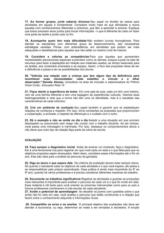 17. Ao formar grupos, junte saberes diversos Seu papel na divisão da classe para
atividades em equipe é fundamental. Considere muito mais do que afinidades e reúna
aqueles com conhecimentos diferentes e próximos, que têm a aprender e ensinar. Explique
que todos precisam atuar juntos para trocar informações - o que é diferente de cada um fazer
uma parte da tarefa e juntar tudo no fim.
18. Acompanhe quem tem mais dificuldade Não existem turmas homogêneas. Para
atender os estudantes com diferentes graus de desenvolvimento, são necessárias
estratégias variadas. Pense, com antecedência, em atividades que podem ser mais
adequadas e desafiadoras para aqueles que não estão no mesmo nível da maioria.
19. Considere e valorize as competências Para que aqueles que apresentam
necessidades educacionais especiais a-prendam como os demais, busque a-juda na sala de
recursos para fazer a-daptações em relação aos materiais usados, ao tempo reservado para
as tarefas, aos conteúdos ensinados e ao espaço. Assim, o foco das propostas deixa de ser
a deficiência e passa a ser as possibilidades dos alunos.
20. "Valorize sua relação com a criança que tem algum tipo de deficiência para
reconhecer suas necessidades: nada substitui o vínculo e o olhar
observador." Daniela Alonso, consultora na área de inclusão e selecionadora do Prêmio
Victor Civita - Educador Nota 10
21. Fique atento à experiência de todos Em uma sala de aula, cada um tem uma história,
vem de uma família diferente e tem uma bagagem de experiências culturais. Valorize essa
heterogeneidade e note que a turma não tem uma só identidade, mas é o resultado das
características de cada indivíduo.
22. Crie um ambiente de aceitação Seu papel também é garantir que se estabeleçam
relações de confiança e respeito. Por isso, torne constantes as propostas que proporcionam
a cooperação, a amizade, o respeito às diferenças e o cuidado com o outro.
23. Dê o exemplo e não se omita no dia a dia Assistir a uma situação em que ocorrem
desrespeito ou preconceito sem reagir não condiz com o trabalho docente. Ao ser omisso,
você passa uma mensagem à meninada. Por isso, destaque os comportamentos éticos e
não deixe que outro tipo de relação faça parte da rotina da escola.

AVALIAÇÃO
24. Faça sempre o diagnóstico inicial Antes de ensinar um conteúdo, faça o diagnóstico.
Ele é uma ferramenta rica para registrar em que nível cada um está e o que falta para que os
objetivos propostos sejam alcançados. Além disso, considere essas informações até o fim do
ano. Elas são úteis para a análise do percurso da garotada.
25. Diga ao aluno o que espera dele Os critérios de avaliação devem estar sempre claros.
Só quando o estudante sabe os objetivos de cada atividade e o que você espera, ele passa a
se responsabilizar pelo próprio aprendizado. Essa prática é ainda mais importante do 6º ao
9º ano, quando há vários professores e é preciso coordenar diferentes maneiras de trabalho.
26. Documente os trabalhos significativos Registrar as atividades e guardar as produções
mais relevantes é importante para analisar o percurso de cada um e o que foi vivido em sala.
Esse material é útil tanto para você orientar as próximas intervenções como para os pais e
futuros professores conhecerem a vida escolar de cada estudante.
27. Avalie o potencial de aprendizagem Ao desafiar os jovens com questões sobre o que
ainda não foi visto em sala, você analisa o percurso que estão construindo e a relação que
fazem entre o conhecimento adquirido e informações novas.
28. Compartilhe os erros e os acertos O principal objetivo das avaliações não deve ser
atender à burocracia, ou seja, determinar as notas a ser enviadas à secretaria. A função

 
