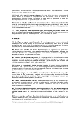 pedagógico é um belo parceiro. Convide-o a observar as aulas e indicar atividades e formas
de aprimorar sua relação com o grupo.
40. Discuta sobre o ensino e a aprendizagem Ao trocar ideias com outros professores, dê
menos ênfase às questões de comportamento dos estudantes e mais às relativas à
aprendizagem. Comente sobre o processo de cada aluno e questione se eles têm
desempenho semelhante ao apresentado em suas aulas.
41. Priorize as relações profissionais Uma boa convivência entre os colegas de trabalho
deve ser pautada pelo conhecimento, pela colaboração e pela cooperação. É assim que se
constrói um ambiente de troca de experiências profissionais. Não crie muitas expectativas:
fazer amigos na escola é lucro.
42. "Tanto professores mais experientes como profissionais mais jovens podem ser
seus parceiros. Respeite as opiniões deles." Marlene de Lima Ferreira, coordenadora do
Programa Escola que Vale, em Paragominas, a 323 quilômetros de Belém

FORMAÇÃO
43. Identifique e supere suas dificuldades O primeiro passo para buscar mudanças é
determinar suas falhas. Invista no que pode ser aperfeiçoado: peça ajuda à equipe
pedagógica, que pode indicar livros, busque na internet orientações para suas dúvidas e
converse com os professores para se aprofundar em determinados temas.
44. Mostre seu trabalho em outros lugares Depois de organizar suas produções,
compartilhe-as com os colegas. Conte a eles o desempenho das classes e o resultado das
atividades. Para dar mais visibilidade e prestígio à sua carreira, amplie essa divulgação para
a rede e inscreva-se em prêmios e congressos.
45. Aprenda com a prática dos outros Os cursos de formação são os momentos mais
ricos para conhecer educadores. As experiências trazidas por eles podem enriquecer seu
repertório, ajudando a lidar com diferentes situações. Com a mediação dos docentes que
ministram as aulas, você pode refletir sobre casos reais.
46. Continue os estudos para crescer sempre Faz parte do trabalho docente pesquisar e
ficar em dia com o que há de novo na área. Veja os programas disponíveis no Ministério da
Educação (MEC) e na sua rede de ensino. Antes de se inscrever em cursos online, verifique
qual a metodologia e o material didático adotados.
47. Use a tecnologia para ensinar Muitos jovens devem ter melhor domínio do computador
do que você. Se eles sabem usar a máquina, sua contribuição deve ser mostrar como ela
pode ajudar a aprender os conteúdos. Procure capacitação para incorporar recursos que
aprimorem o ensino da disciplina que você leciona.
48. Assista a palestras sobre sua área Para conhecer resultados de uma nova pesquisa,
se aprofundar em algum assunto e ampliar um saber, assistir a palestras é uma boa opção.
Por ser uma atividade passiva, ela não substitui a formação em que há a troca de
experiências entre profissionais.
49. "O professor é alguém inspirador, seguido pelos alunos. Por isso, seja uma pessoa
melhor ao diversificar seus interesses e conhecimentos e observar o mundo." Ana
Cláudia Rocha, diretora do Centro de Formação de Professores de São Caetano do Sul,
SP
50. Procure planejar seu futuro Quer trocar de área e de escola, cursar outra faculdade ou
uma pós-graduação? Faça uma ampla pesquisa para acertar nas mudanças, alavancar sua
carreira e se tornar um professor melhor.
Ref. http://revistaescola.abril.com.br/formacao/formacao-continuada/50-ideias-2010-518585.shtml?page=0

 