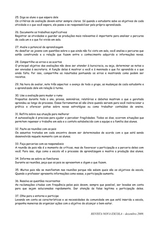 25. Diga ao aluno o que espera dele
Os critérios de avaliação devem estar sempre claros. Só quando o estudante sabe os objetivos de cada
atividade e o que você espera, ele passa a se responsabilizar pelo próprio aprendizado.

26. Documente os trabalhos significativos
Registrar as atividades e guardar as produções mais relevantes é importante para analisar o percurso
de cada um e o que foi vivido em sala.

27. Avalie o potencial de aprendizagem
Ao desafiar os jovens com questões sobre o que ainda não foi visto em sala, você analisa o percurso que
estão construindo e a relação que fazem entre o conhecimento adquirido e informações novas.

28. Compartilhe os erros e os acertos
O principal objetivo das avaliações não deve ser atender à burocracia, ou seja, determinar as notas a
ser enviadas à secretaria. A função delas é mostrar a você e à meninada o que foi aprendido e o que
ainda falta. Por isso, compartilhe os resultados pontuando os erros e mostrando como podem ser
revistos.

29. Na hora de avaliar, note três aspectos: o avanço de todo o grupo, as mudanças de cada estudante e
o aprendizado dele em relação à turma.

30. Use a avaliação para mudar o rumo
Propostos durante todo o ano, provas, seminários, relatórios e debates mostram o que a garotada
aprendeu ao longo do processo. Essas ferramentas só são úteis quando servem para você redirecionar a
prática e oferecer pistas sobre novas estratégias ou como trabalhar conteúdos de ensino.

31. Reflita sobre sua atuação para melhorar
A autoavaliação é preciosa para ajudar a perceber fragilidades. Todos os dias, ocorrem situações que
permitem repensar o trabalho em sala e o contato estabelecido com a equipe e a família dos alunos.

32. Paute as reuniões com os pais
Os assuntos tratados em cada encontro devem ser determinados de acordo com o que está sendo
desenvolvido naquele momento com os alunos.

33. Faça parcerias com os responsáveis
A reunião de pais não é o momento de críticas, mas de favorecer a participação e a parceria deles com
você. Para isso, diga como a escola vê o processo de aprendizagem e mostre a produção dos alunos.

34. Informe-se sobre os familiares
Durante as reuniões, peça que os pais se apresentem e digam o que fazem.

35. Muitos pais não se manifestam nas reuniões porque não sabem quais são os objetivos da escola.
Quando o professor apresenta informações como essas, a participação aumenta.

36. Resolva as questões recorrentes
As reclamações citadas com frequência pelos pais devem, sempre que possível, ser levadas em conta
para que sejam solucionadas rapidamente. Dar atenção às falas legitima a participação deles.

37. Olhe para o entorno e participe
Levando em conta as características e as necessidades da comunidade em que está inserida a escola,
proponha maneiras de organizar ações com o objetivo de alcançar o bem-estar.


                                                            REVISTA NOVA ESCOLA – dezembro 2009.
 