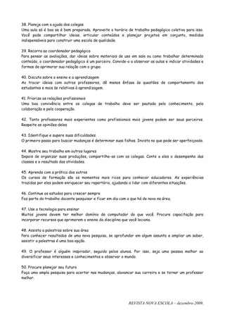 38. Planeje com a ajuda dos colegas
Uma aula só é boa se é bem preparada. Aproveite o horário de trabalho pedagógico coletivo para isso.
Você pode compartilhar ideias, articular conteúdos e planejar projetos em conjunto, medidas
indispensáveis para construir uma escola de qualidade.

39. Recorra ao coordenador pedagógico
Para pensar as avaliações, dar ideias sobre materiais de uso em sala ou como trabalhar determinado
conteúdo, o coordenador pedagógico é um parceiro. Convide-o a observar as aulas e indicar atividades e
formas de aprimorar sua relação com o grupo.

40. Discuta sobre o ensino e a aprendizagem
Ao trocar ideias com outros professores, dê menos ênfase às questões de comportamento dos
estudantes e mais às relativas à aprendizagem.

41. Priorize as relações profissionais
Uma boa convivência entre os colegas de trabalho deve ser pautada pelo conhecimento, pela
colaboração e pela cooperação.

42. Tanto professores mais experientes como profissionais mais jovens podem ser seus parceiros.
Respeite as opiniões deles

43. Identifique e supere suas dificuldades
O primeiro passo para buscar mudanças é determinar suas falhas. Invista no que pode ser aperfeiçoado.

44. Mostre seu trabalho em outros lugares
Depois de organizar suas produções, compartilhe-as com os colegas. Conte a eles o desempenho das
classes e o resultado das atividades.

45. Aprenda com a prática dos outros
Os cursos de formação são os momentos mais ricos para conhecer educadores. As experiências
trazidas por eles podem enriquecer seu repertório, ajudando a lidar com diferentes situações.

46. Continue os estudos para crescer sempre
Faz parte do trabalho docente pesquisar e ficar em dia com o que há de novo na área.

47. Use a tecnologia para ensinar
Muitos jovens devem ter melhor domínio do computador do que você. Procure capacitação para
incorporar recursos que aprimorem o ensino da disciplina que você leciona.

48. Assista a palestras sobre sua área
Para conhecer resultados de uma nova pesquisa, se aprofundar em algum assunto e ampliar um saber,
assistir a palestras é uma boa opção.

49. O professor é alguém inspirador, seguido pelos alunos. Por isso, seja uma pessoa melhor ao
diversificar seus interesses e conhecimentos e observar o mundo.

50. Procure planejar seu futuro
Faça uma ampla pesquisa para acertar nas mudanças, alavancar sua carreira e se tornar um professor
melhor.




                                                            REVISTA NOVA ESCOLA – dezembro 2009.
 