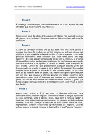 ABC-COMMERCE: O ABC do E-COMMERCE                             www.abc-commerce.com.br
_____________________________________________________________________________________




         Passo 2.

  Estabeleça uma hierarquia, colocando números de 1 a n, a partir daquela
  atividade que mais desperta seu interesse.

         Passo 3.

  Coloque um sinal de adição (+) naquelas atividades nas quais já recebeu
  elogios ou reconhecimento de outras pessoas. Isso é um bom indicador de
  aceitação.

         Passo 4.

  A partir da atividade número um de sua lista, crie uma nova coluna e
  escreva que tipo de produto ou serviço poderia ser extraído dessa sua
  atividade e quem poderia se beneficiar dela. Comece a pensar como seria
  possível transformar essa atividade que você tanto gosta em algo
  lucrativo. Se não estiver familiarizado ainda com a Internet, o próximo
  tópico vai lhe mostrar as diversas modelagens de negócios que vem sendo
  utilizadas na Rede e vai ajudá-lo a pensar no modelo mais adequado ao
  seu projeto. Lembre-se que praticamente qualquer assunto pode ser
  transformado em um site e passar a gerar tráfego de pessoas interessadas
  naquele tema. A partir da visitação do site, o oferecimento de produtos
  seus ou de terceiros será um passo. Seu interesse na pesca pode resultar
  em um site que divulga e oferece pacotes de pesca esportiva para
  pescadores como você. O interesse por revistas em quadrinhos, pode
  gerar um site de leilão on-line ou comércio desse produto, o gosto por
  livros antigos e raros pode levá-lo a montagem de um sebo virtual, e assim
  por diante. .

      Passo 5.

  Agora, com certeza você já tem uma ou diversas atividades para
  considerar como possível negócio. Mostre suas ideais a amigos e pessoas
  de sua confiança, sinta a opinião deles, fique com a “antena ligada” a
  qualquer coisa relacionada ao seu assunto. No decorrer da leitura desse
  material, você vai começar a descobrir se suas idéias, além de boas,
  representam também verdadeiras oportunidades de negócio. Quando
  estiver seguro, já poderá começar a desenvolver o seu Plano de Negócio.




                                      -9-
 