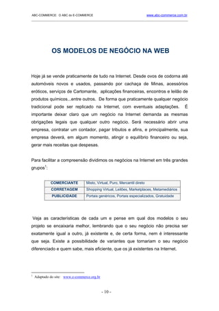 ABC-COMMERCE: O ABC do E-COMMERCE                                          www.abc-commerce.com.br
_____________________________________________________________________________________




              OS MODELOS DE NEGÓCIO NA WEB


Hoje já se vende praticamente de tudo na Internet. Desde ovos de codorna até
automóveis novos e usados, passando por cachaça de Minas, acessórios
eróticos, serviços de Cartomante, aplicações financeiras, encontros e leilão de
produtos químicos...entre outros. De forma que praticamente qualquer negócio
tradicional pode ser replicado na Internet, com eventuais adaptações.                           É
importante deixar claro que um negócio na Internet demanda as mesmas
obrigações legais que qualquer outro negócio. Será necessário abrir uma
empresa, contratar um contador, pagar tributos e afins, e principalmente, sua
empresa deverá, em algum momento, atingir o equilíbrio financeiro ou seja,
gerar mais receitas que despesas.


Para facilitar a compreensão dividimos os negócios na Internet em três grandes
grupos1:


             COMERCIANTE          Misto, Virtual, Puro, Mercantil direto
             CORRETAGEM           Shopping Virtual, Leilões, Marketplaces, Metamediários
              PUBLICIDADE         Portais genéricos, Portais especializados, Gratuidade




    Veja as características de cada um e pense em qual dos modelos o seu
projeto se encaixaria melhor, lembrando que o seu negócio não precisa ser
exatamente igual a outro, já existente e, de certa forma, nem é interessante
que seja. Existe a possibilidade de variantes que tornariam o seu negócio
diferenciado e quem sabe, mais eficiente, que os já existentes na Internet.




1
    Adaptado do site: www.e-commerce.org.br



                                              - 10 -
 