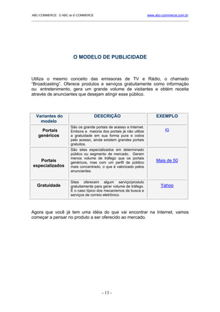 ABC-COMMERCE: O ABC do E-COMMERCE                                  www.abc-commerce.com.br
_____________________________________________________________________________________




                      O MODELO DE PUBLICIDADE



Utiliza o mesmo conceito das emissoras de TV e Rádio, o chamado
“Broadcasting”. Oferece produtos e serviços gratuitamente como informação
ou entretenimento, gera um grande volume de visitantes e obtém receita
através de anunciantes que desejam atingir esse público.



  Variantes do                      DESCRIÇÃO                           EXEMPLO
    modelo
                     São os grande portais de acesso a Internet.
     Portais         Embora a maioria dos portais já não utilize             IG
   genéricos         a gratuidade em sua forma pura e cobra
                     pelo acesso, ainda existem grandes portais
                     gratuitos.
                     São sites especializados em determinado
                     público ou segmento de mercado. Geram
                     menos volume de tráfego que os portais
   Portais           genéricos, mas com um perfil de público            Mais de 50
especializados       mais concentrado, o que é valorizado pelos
                     anunciantes.

                     Sites oferecem algum serviço/produto
   Gratuidade        gratuitamente para gerar volume de tráfego.          Yahoo
                     É o caso típico dos mecanismos de busca e
                     serviços de correio eletrônico.



Agora que você já tem uma idéia do que vai encontrar na Internet, vamos
começar a pensar no produto a ser oferecido ao mercado.




                                       - 13 -
 