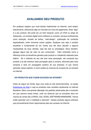 ABC-COMMERCE: O ABC do E-COMMERCE                             www.abc-commerce.com.br
_____________________________________________________________________________________




                  AVALIANDO SEU PRODUTO

Em qualquer negócio que você decida implementar na Internet, você estará,
basicamente, oferecendo algo ao mercado em troca de pagamento. Esse “algo”
é o seu produto. Ele pode ser um bem tangível, como um DVD ou artigo de
artesanato, um produto digital como software ou e-books, serviços profissionais
como tradução, revisão de textos, “web-design”, publicação de conteúdo
especializado, entre inúmeras outras opções. Qualquer que seja o produto
escolhido é fundamental ter em mente que ele deve atender a alguma
necessidade de seus clientes, seja ela real ou psicológica. Deve também,
agregar algum tipo de valor ao seu consumidor.           Valor entendido como a
diferença entre os benefícios gerados pelo produto e o dispêndio realizado para
obtê-lo. Se o visitante de seu site tiver essa percepção, ele comprará seu
produto e se ele mantiver essa percepção após a compra, retornará para mais
compras e será um propagador positivo de sua empresa. O que vamos
aprender nesse capítulo, é como avaliar as chances de sucesso de um produto
na Internet.


  OS PRODUTOS QUE FAZEM SUCESSO NA INTERNET


Antes de seguir em frente, faça uma visita ao site eCommerceOrg na seção
Estatísticas da Web e veja os produtos mais vendidos atualmente na Internet
Brasileira. Salvo uma grande alteração nos padrões observados até o momento
em que escrevo essas linhas, você vai observar que os principais itens em
volume de venda são LIVROS, CDs, DVDS, SOFTWARE/HARDWARE. Vamos
então aprender com a realidade e descobrir nesses produtos alguns atributos
que provavelmente foram responsáveis pelo seu sucesso na Internet.




                                      - 14 -
 
