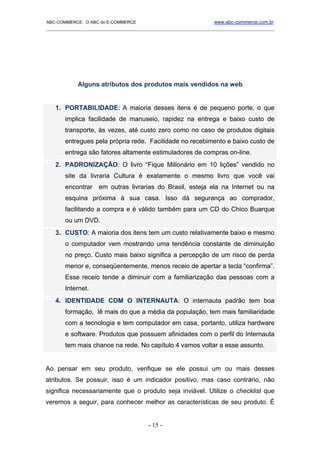 ABC-COMMERCE: O ABC do E-COMMERCE                             www.abc-commerce.com.br
_____________________________________________________________________________________




           Alguns atributos dos produtos mais vendidos na web


   1. PORTABILIDADE: A maioria desses itens é de pequeno porte, o que
       implica facilidade de manuseio, rapidez na entrega e baixo custo de
       transporte, às vezes, até custo zero como no caso de produtos digitais
       entregues pela própria rede. Facilidade no recebimento e baixo custo de
       entrega são fatores altamente estimuladores de compras on-line.
   2. PADRONIZAÇÃO: O livro “Fique Milionário em 10 lições” vendido no
       site da livraria Cultura é exatamente o mesmo livro que você vai
       encontrar   em outras livrarias do Brasil, esteja ela na Internet ou na
       esquina próxima à sua casa. Isso dá segurança ao comprador,
       facilitando a compra e é válido também para um CD do Chico Buarque
       ou um DVD.
   3. CUSTO: A maioria dos itens tem um custo relativamente baixo e mesmo
       o computador vem mostrando uma tendência constante de diminuição
       no preço. Custo mais baixo significa a percepção de um risco de perda
       menor e, conseqüentemente, menos receio de apertar a tecla “confirma”.
       Esse receio tende a diminuir com a familiarização das pessoas com a
       Internet.
   4. IDENTIDADE COM O INTERNAUTA: O internauta padrão tem boa
       formação, lê mais do que a média da população, tem mais familiaridade
       com a tecnologia e tem computador em casa, portanto, utiliza hardware
       e software. Produtos que possuem afinidades com o perfil do Internauta
       tem mais chance na rede. No capítulo 4 vamos voltar a esse assunto.


Ao pensar em seu produto, verifique se ele possui um ou mais desses
atributos. Se possuir, isso é um indicador positivo, mas caso contrário, não
significa necessariamente que o produto seja inviável. Utilize o checklist que
veremos a seguir, para conhecer melhor as características de seu produto. É


                                      - 15 -
 