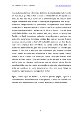 ABC-COMMERCE: O ABC do E-COMMERCE                             www.abc-commerce.com.br
_____________________________________________________________________________________



importante ressaltar que o Comércio Eletrônico é uma atividade muito recente,
em mutação, e que não existem certezas absolutas sobre ela. Há alguns anos
atrás, eu dizia aos meus alunos que a comercialização de produtos como
roupas encontrariam dificuldades na Internet por ter problemas com “sizing” -
numeração não padronizada - o que dificulta a compra sem a prova, além de
problemas com a necessidade de o consumidor verificar a textura e tonalidade,
entre outras características. Nada como um dia atrás do outro, pois não é que
nos Estados Unidos, esse item aparece hoje como número um em vendas.
Também no Brasil vem subindo na tabela e já vende mais do que itens mais
conhecidos como flores, alimentos e bebidas. Quer mais um exemplo de como
as coisas são dinâmicas na Internet? Eu também dizia que um item de alto
valor como automóvel teria dificuldades na venda on-line. Hoje, 80% dos
automóveis do modelo Celta, para citar apenas um exemplo, são vendidos pela
Internet. É claro que a transação não é totalmente pela Internet e existem
outros fatores extra-mercado estimulando a venda on-line desse produto,
porém, o fato concreto é que se vendem muitos carros pela Internet e nós
vivemos no Brasil onde a lógica nem sempre é a do mercado. A moral dessa
estória é que em relação a negócios por meio da Internet, não se deve ter
conceitos rígidos mas sim, manter a mente aberta pois muita coisa interessante
ainda vai acontecer e, como costumávamos dizer em nosso tempo de
estudante, “apenas estamos começando la fiesta”.


Agora, vamos seguir em frente e, a partir da próxima página,             ajudá-lo a
conhecer melhor as características de seu produto, fazendo um “checklist” das
variáveis mais importantes no que se refere a vendas por meio da Internet.




                                      - 16 -
 