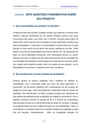 ABC-COMMERCE: O ABC do E-COMMERCE                             www.abc-commerce.com.br
_____________________________________________________________________________________



  Checklist: SETE QUESTÕES FUNDAMENTAIS SOBRE
                              SEU PRODUTO

1. Que necessidade seu produto vai atender?


Já falamos sobre isso lá atrás. Qualquer produto que pretenda o sucesso deve
atender a alguma necessidade de seu público. Ninguém compra uma roupa
nova porque não sabia o que fazer com o dinheiro. Compra porque além de
vesti-lo bem, essa roupa lhe dá a sensação de estar mais bonito. Existem aqui
duas necessidades: a mais óbvia é a de proteção e de bem-estar que a roupa
oferece e a mais sutil é a de se sentir mais bonito, vestindo-se com ela. Tente
pensar a que tipo de necessidades seu produto atende. Se é de segurança, de
lazer, de mais qualificação profissional, uma necessidade técnica, ou outras.
Coloque isso tudo no papel, pois lhe será extremamente útil na montagem de
sua estratégia de marketing e tenha sempre em mente que se você não souber
com clareza que benefícios podem advir da compra de seu produto, vai ter
dificuldades em convencer o visitante de seu site a comprá-lo.


2. Seu produto tem um bom padrão de qualidade?


Pode-se pensar na palavra qualidade como “ausência de defeitos ou
imperfeições” mas é importante saber que quem faz esse julgamento é o
consumidor. Se ele estiver satisfeito com o desempenho de seu produto em
relação ao preço pago, você está atendendo a expectativa dele em termos de
qualidade. Até recentemente no Brasil, qualquer produto que oferecesse um
bom padrão de qualidade podia se destacar em relação à concorrência. Com a
abertura comercial ocorrida na década de 90 e a entrada de competidores
internacionais de peso em praticamente todas as áreas do mercado, a questão
da qualidade deixou de ser um diferencial para ser uma necessidade. Hoje, ou
você oferece um produto dentro de um padrão aceitável de qualidade ou está
fora do mercado, inevitavelmente.              Além da competição acirrada, os



                                      - 17 -
 