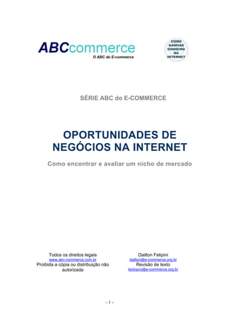 SÉRIE ABC do E-COMMERCE




        OPORTUNIDADES DE
       NEGÓCIOS NA INTERNET
     Como encontrar e avaliar um nicho de mercado




      Todos os direitos legais               Dailton Felipini
      www.abc-commerce.com.br           dailton@e-commerce.org.br
Proibida a cópia ou distribuição não        Revisão de texto
             autorizada                 textopro@e-commerce.org.br




                                  -1-
 