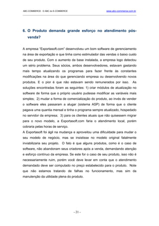 ABC-COMMERCE: O ABC do E-COMMERCE                             www.abc-commerce.com.br
_____________________________________________________________________________________




6. O Produto demanda grande esforço no atendimento pós-
   venda?


A empresa “Exportasoft.com” desenvolveu um bom software de gerenciamento
na área de exportação e que tinha como estimulador das vendas o baixo custo
de seu produto. Com o aumento da base instalada, a empresa logo detectou
um sério problema. Seus sócios, ambos desenvolvedores, estavam gastando
mais tempo atualizando os programas para fazer frente às constantes
modificações na área do que gerenciando empresa ou desenvolvendo novos
produtos. E o pior é que não estavam sendo remunerados por isso.                  As
soluções encontradas foram as seguintes: 1) criar módulos de atualização no
software de forma que o próprio usuário pudesse modificar as variáveis mais
simples; 2) mudar a forma de comercialização do produto, ao invés de vender
o software eles passaram a alugar (sistema ASP) de forma que o cliente
pagava uma quantia mensal e tinha o programa sempre atualizado, hospedado
no servidor da empresa; 3) para os clientes atuais que não quisessem migrar
para o novo modelo, a Exportasoft.com faria o atendimento local, porém
cobraria pelas horas de serviço.
A Exportasoft foi ágil na mudança e aproveitou uma dificuldade para mudar o
seu modelo de negócio, mas se insistisse no modelo original fatalmente
inviabilizaria seu projeto. O fato é que alguns produtos, como é o caso de
software, não abandonam seus criadores após a venda, demandando atenção
e esforço contínuo da empresa. Se este for o caso de seu produto, isso não é
necessariamente ruim, porém você deve levar em conta que o atendimento
demandado deve ser computado no preço estabelecido para o produto. Note
que não estamos tratando de falhas no funcionamento, mas sim da
manutenção da utilidade plena do produto.




                                      - 21 -
 