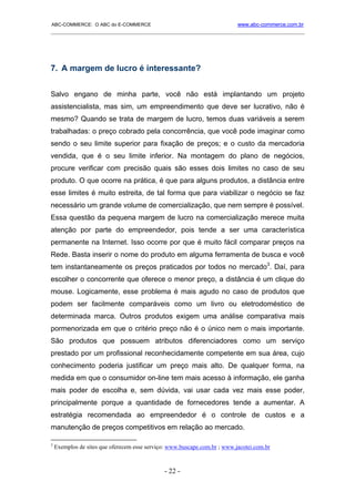 ABC-COMMERCE: O ABC do E-COMMERCE                                          www.abc-commerce.com.br
_____________________________________________________________________________________




7. A margem de lucro é interessante?


Salvo engano de minha parte, você não está implantando um projeto
assistencialista, mas sim, um empreendimento que deve ser lucrativo, não é
mesmo? Quando se trata de margem de lucro, temos duas variáveis a serem
trabalhadas: o preço cobrado pela concorrência, que você pode imaginar como
sendo o seu limite superior para fixação de preços; e o custo da mercadoria
vendida, que é o seu limite inferior. Na montagem do plano de negócios,
procure verificar com precisão quais são esses dois limites no caso de seu
produto. O que ocorre na prática, é que para alguns produtos, a distância entre
esse limites é muito estreita, de tal forma que para viabilizar o negócio se faz
necessário um grande volume de comercialização, que nem sempre é possível.
Essa questão da pequena margem de lucro na comercialização merece muita
atenção por parte do empreendedor, pois tende a ser uma característica
permanente na Internet. Isso ocorre por que é muito fácil comparar preços na
Rede. Basta inserir o nome do produto em alguma ferramenta de busca e você
tem instantaneamente os preços praticados por todos no mercado3. Daí, para
escolher o concorrente que oferece o menor preço, a distância é um clique do
mouse. Logicamente, esse problema é mais agudo no caso de produtos que
podem ser facilmente comparáveis como um livro ou eletrodoméstico de
determinada marca. Outros produtos exigem uma análise comparativa mais
pormenorizada em que o critério preço não é o único nem o mais importante.
São produtos que possuem atributos diferenciadores como um serviço
prestado por um profissional reconhecidamente competente em sua área, cujo
conhecimento poderia justificar um preço mais alto. De qualquer forma, na
medida em que o consumidor on-line tem mais acesso à informação, ele ganha
mais poder de escolha e, sem dúvida, vai usar cada vez mais esse poder,
principalmente porque a quantidade de fornecedores tende a aumentar. A
estratégia recomendada ao empreendedor é o controle de custos e a
manutenção de preços competitivos em relação ao mercado.

3
    Exemplos de sites que oferecem esse serviço: www.buscape.com.br ; www.jacotei.com.br



                                              - 22 -
 