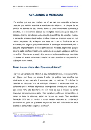 ABC-COMMERCE: O ABC do E-COMMERCE                                  www.abc-commerce.com.br
_____________________________________________________________________________________



                           AVALIANDO O MERCADO

    Por melhor que seja seu produto, ele só vai ser bem sucedido se houver
pessoas que tenham interesse e condições de adquiri-lo. A compra vai se
efetivar na medida em seu produto atenda a uma necessidade, conforme já
discutido, e o consumidor possua as condições necessárias para adquiri-lo:
acesso à Internet para tomar conhecimento da existência do produto e realizar
a transação, acesso a local onde o produto possa ser entregue, uma vez que
muitas empresas não entregam em todos os locais e, finalmente, renda
suficiente para pagar o preço estabelecido. A estratégia recomendada para o
pequeno empreendedor é a busca por nichos de mercado, segmentos que por
alguma razão não foram totalmente explorados e nos quais você pode se firmar
como líder. Vamos ver, a seguir, algumas importantes questões que você deve
considerar ao avaliar o mercado potencial para seu produto e ao empreender a
busca por esses nichos.


Quem é o seu cliente alvo. Ele está na Internet?


    Se você vai vender pela Internet, o seu mercado tem que, necessariamente,
ser filtrado com base no acesso à rede. Na prática, isso significa que
atualmente o seu mercado é composto por, no máximo, 17 milhões de
pessoas, ou cerca de 10% da população brasileira. E espero que você não
considere que 17 milhões de pessoas sejam poucos clientes para seu produto,
pois esses 10% são detentores de bem mais do que a metade da renda
disponível para consumo no país. Eles compõem a elite dos consumidores e
estão no topo da pirâmide social em termos de renda. Têm excelente
formação, 55% tem no mínimo o curso superior completo, e, conforme já
adiantamos na parte de qualidade de produto, eles são conscientes de seus
direitos de consumidor, exigentes e críticos4.


4
    Você vai encontrar mais dados sobre o consumidor on-line em:
    http://www.e-commerce.org.br/STATS.htm - E



                                               - 23 -
 