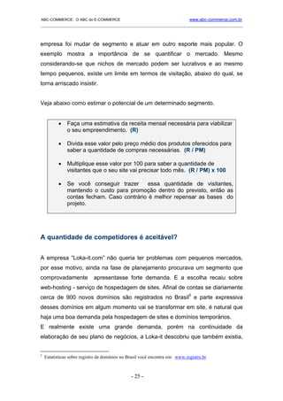 ABC-COMMERCE: O ABC do E-COMMERCE                                             www.abc-commerce.com.br
_____________________________________________________________________________________



empresa foi mudar de segmento e atuar em outro esporte mais popular. O
exemplo mostra a importância de se quantificar o mercado. Mesmo
considerando-se que nichos de mercado podem ser lucrativos e ao mesmo
tempo pequenos, existe um limite em termos de visitação, abaixo do qual, se
torna arriscado insistir.


Veja abaixo como estimar o potencial de um determinado segmento.


           •   Faça uma estimativa da receita mensal necessária para viabilizar
               o seu empreendimento. (R)

           •   Divida esse valor pelo preço médio dos produtos oferecidos para
               saber a quantidade de compras necessárias. (R / PM)

           •   Multiplique esse valor por 100 para saber a quantidade de
               visitantes que o seu site vai precisar todo mês. (R / PM) x 100

           •   Se você conseguir trazer      essa quantidade de visitantes,
               mantendo o custo para promoção dentro do previsto, então as
               contas fecham. Caso contrário é melhor repensar as bases do
               projeto.




A quantidade de competidores é aceitável?


A empresa “Loka-it.com” não queria ter problemas com pequenos mercados,
por esse motivo, ainda na fase de planejamento procurava um segmento que
comprovadamente              apresentasse forte demanda. E a escolha recaiu sobre
web-hosting - serviço de hospedagem de sites. Afinal de contas se diariamente
cerca de 900 novos domínios são registrados no Brasil5 e parte expressiva
desses domínios em algum momento vai se transformar em site, é natural que
haja uma boa demanda pela hospedagem de sites e domínios temporários.
E realmente existe uma grande demanda, porém na continuidade da
elaboração de seu plano de negócios, a Loka-it descobriu que também existia,


5
    Estatísticas sobre registro de domínios no Brasil você encontra em: www.registro.br



                                                - 25 -
 