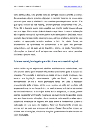 ABC-COMMERCE: O ABC do E-COMMERCE                             www.abc-commerce.com.br
_____________________________________________________________________________________



como contrapartida, uma grande oferta de serviços nesse segmento. Centenas
de provedores, alguns gratuitos, disputam o mercado forçando os preços cada
vez mais para baixo e eliminando concorrentes que não possuem escala. E o
que é pior, no caso de web-hosting, existem grandes concorrentes como UOL,
Terra, IG, e diversos outros peso-pesados com grande capital disponível para
bancar o jogo. Felizmente a Loka-it detectou o problema durante a elaboração
de seu plano de negócio e pode mudar de rumo sem grandes prejuízos, mas o
exemplo da empresa mostra claramente que, além de analisar a demanda pelo
produto, é necessário também analisar o lado da oferta. Fazer um
levantamento da quantidade de concorrentes e do perfil dos principais
competidores, com os quais vai se disputar o cliente. Na Seção “Garimpando
informações na Internet” você vai aprender como fazer uma rápida pesquisa,
utilizando a própria Rede.


Existem restrições legais que dificultam a comercialização?


Muitas vezes alguns segmentos parecem extremamente interessantes, mas
uma análise atenta pode mostrar dificuldades operacionais para a atuação da
empresa. Por exemplo, o segmento de jogos on-line é muito promissor, mas
esbarra em legislação extremamente rígida no Brasil.                 A venda de
medicamentos on-line é muito promissora tendo em vista a facilidade
proporcionada pela entrega, porém esse serviço só pode ser prestado sob
responsabilidade de um farmacêutico, os medicamentos solicitados necessitam
de consultas médicas, e assim por diante. Essas exigências, ás vezes, podem
apenas representar um trabalho maior para se atuar dentro dos padrões legais,
mas em determinadas situações, dependendo de quão restritivas elas sejam,
podem até inviabilizar um negócio. Por esse motivo é fundamental, durante a
elaboração de seu plano de negócios, fazer um levantamento preciso das
normas sob as quais sua empresa vai operar. Essas informações podem ser
obtidas nas associações, sindicatos e órgãos governamentais relacionados ao
setor de atuação.




                                      - 26 -
 