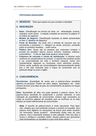 ABC-COMMERCE: O ABC do E-COMMERCE                             www.abc-commerce.com.br
_____________________________________________________________________________________



       Informações pesquisadas.


   1. NEGÓCIO: Titulo que explica em que consiste a atividade.

   2. DESCRIÇÃO:

   •   Setor: Classificação em termos de setor, ex: alimentação, turismo,
       vestuário, entre outros. A relação completa se encontra na página 31
       no Índice de negócios.
   •   Modelo de Negócio: Classificação baseada na tabela apresentada
       no item 2. Modelos de Negócios.
   •   Fonte de Receitas: De onde virá a entrada de recursos que vai
       movimentar a empresa? Ex: Margem na venda, anúncios, comissão
       sobre os produtos vendidos,... entre outros.
   •   Público alvo: Quem são as pessoas que costumam comprar o
       produto em questão? Idosos, jovens, homens, mulheres, médicos,
       universitários... O site do Ibge pode ajuda-lo nessa tarefa.
   •   Cobertura de mercado e canais de distribuição: O alcance varia
       conforme as características do produto. A maioria dos produtos tende
       a ser comercializada em todo o território nacional, outros tem
       características regionais ou municipais como alimentos prontos.
       Outros, ainda, poderão ser comercializados internacionalmente desde
       que o site seja traduzido para a língua do consumidor que se
       pretenda atingir ou para o Inglês.


   3. CONCORRÊNCIA:

   Ocorrências: Quantidade de vezes que a palavra-chave escolhida
   aparece na pesquisa. Podem ser sites, artigos, reportagens, etc... Esse
   número fornece uma idéia do grau de conhecimento da palavra na língua
   portuguesa.

   Sites: Quantidade de sites nos quais aparece a palavra chave. Se a
   palavra-chave escolhida for exatamente o produto oferecido, é uma
   indicação da quantidade de concorrentes, embora seja necessário se
   visitar as primeiras páginas de resultado para se confirmar se os sites
   listados se tratam efetivamente de concorrentes.

       Nota. A escolha da palavra-chave é muito importante. Para fazer
       isso, imagine que você pretende comprar o produto em questão. Que
       palavra você digitaria no mecanismo de busca para tentar localizar
       um fornecedor desse produto? Geralmente existe mais de uma
       palavra, mas é importante localizar a mais utilizada. Para isso faça a
       busca e verifique o resultado obtido. Aquela palavra que apresentar
       mais fornecedores no resultado é a que você deve utilizar.



                                      - 28 -
 