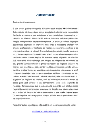 Apresentação

Caro amigo empreendedor.


É com prazer que lhe entregamos mais um e-book da série ABC-commerce.
Este material foi desenvolvido com o propósito de atender uma necessidade
freqüente apresentada por estudantes e empreendedores interessados no
mercado da Internet. Muitas vezes não se tem uma definição precisa em
relação ao negócio que se pretende implantar. Ou então, já se fez a opção por
determinado segmento do mercado, mas ainda é necessário analisar com
critérios profissionais a viabilidade do negócio no segmento escolhido e as
chances do produto na Internet. O propósito deste material é duplo: ajudá-lo a
encontrar um segmento de negócio compatível com seus interesses pessoais e
também fornecer critérios lógicos de avaliação desse segmento de tal forma
que você tenha mais segurança com relação às perspectivas de sucesso de
seu projeto. Vamos conhecer os principais modelos de negócios utilizados na
Internet e os produtos que estão sendo vendidos com sucesso na rede. Vamos,
também, analisar juntos as questões mais importantes relacionadas a você
como empreendedor, bem como as principais variáveis com relação ao seu
produto e ao seu mercado-alvo. Além de tudo isso, você também receberá 50
sugestões de negócios na Internet, com as informações básicas e fontes de
dados para você ampliar o seu conhecimento sobre cada segmento de
mercado. Temos certeza que o conhecimento adquirido com a leitura desse
material lhe proporcionará mais segurança na decisão, que talvez seja a mais
importante a ser tomada por todo empreendedor: o que vender, e para quem.
O passo seguinte será arregaçar as mangas e iniciar a montagem de seu plano
de negócio vencedor.


Para obter outros produtos que irão ajudá-lo em seu empreendimento, visite:


                       http://www.abc-commerce.com.br




                                   -2-
 