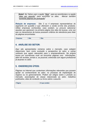 ABC-COMMERCE: O ABC do E-COMMERCE                             www.abc-commerce.com.br
_____________________________________________________________________________________



       Nota2. No Yahoo usar a opção “Web” para as ocorrências e a opção
       “sites por assunto” para encontrar os sites.    Marcar também
       “somente páginas em português”

   Relação de empresas: São 3 ou 4 empresas representativas do
   segmento em questão e que oferecem a venda on-line dos produtos.
   Utilize empresas conhecidas, caso existam, ou procure selecionar
   aquelas que aparecem na primeira página dos sites de buscas, uma vez
   que os mecanismos de busca possuem critérios de relevância para listar
   as páginas encontradas.

    Empresa         Site            Obs



   4. ANÁLISE DO SETOR:

   Aqui são apresentados números sobre o mercado, caso estejam
   disponíveis, bem como evolução e perspectiva do setor, e outras
   variáveis que sejam relevantes para o empreendimento. Na própria
   busca por ocorrências você vai encontrar páginas com informações,
   além de revistas, jornais e, se possível, entrevista com algum profissional
   já atuando no setor.


   5. ENDEREÇOS ÚTEIS:

   Páginas na Internet que contenham informações relevantes que possam
   ajudar no conhecimento do setor, no processo de implantação do
   negócio ou no gerenciamento. Podem ser artigos sobre o produto ou
   mercado, associações de classe relacionada ao setor, trabalhos
   publicados, sites de conteúdo ou livros sobre o assunto.

    Página                          O que contém




                                          -    * -




                                      - 29 -
 