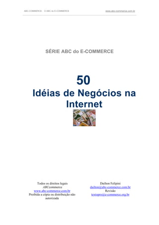 ABC-COMMERCE: O ABC do E-COMMERCE                            www.abc-commerce.com.br
_____________________________________________________________________________________




                 SÉRIE ABC do E-COMMERCE




                                           50
       Idéias de Negócios na
              Internet




          Todos os direitos legais                        Dailton Felipini
               ABCcommerce                        dailton@abc-commerce.com.br
        www.abc-commerce.com.br                              Revisão
    Proibida a cópia ou distribuição não           textopro@e-commerce.org.br
                 autorizada
 