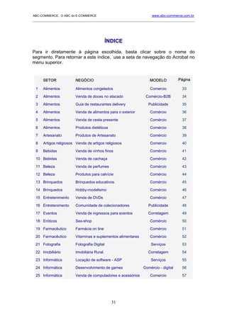 ABC-COMMERCE: O ABC do E-COMMERCE                                 www.abc-commerce.com.br
_____________________________________________________________________________________




                                            ÍNDICE

Para ir diretamente à página escolhida, basta clicar sobre o nome do
segmento. Para retornar a este índice, use a seta de navegação do Acrobat no
menu superior.


     SETOR             NEGÓCIO                                  MODELO            Página

 1   Alimentos         Alimentos congelados                      Comercio          33

 2   Alimentos         Venda de doces no atacado              Comércio-B2B         34

 3   Alimentos         Guia de restaurantes delivery            Publicidade        35

 4   Alimentos         Venda de alimentos para o exterior        Comércio          36

 5   Alimentos         Venda de cesta presente                   Comércio          37

 6   Alimentos         Produtos dietéticos                       Comércio          38

 7   Artesanato        Produtos de Artesanato                    Comércio          39

 8   Artigos religiosos Venda de artigos religiosos              Comercio          40

 9   Bebidas           Venda de vinhos finos                     Comércio          41

 10 Bebidas            Venda de cachaça                          Comércio          42

 11 Beleza             Venda de perfumes                         Comércio          43

 12 Beleza             Produtos para calvície                    Comércio          44

 13 Brinquedos         Brinquedos educativos                     Comércio          45

 14 Brinquedos         Hobby-modelismo                           Comércio          46

 15 Entretenimento     Venda de DVDs                             Comércio          47

 16 Entretenimento     Comunidade de colecionadores             Publicidade        48

 17 Eventos            Venda de ingressos para eventos         Corretagem          49

 18 Eróticos           Sex-shop                                  Comércio          50

 19 Farmacêutico       Farmácia on line                          Comércio          51

 20 Farmacêutico       Vitaminas e suplementos alimentares       Comércio          52

 21 Fotografia         Fotografia Digital                        Serviços          53

 22 Imobiliário        Imobiliária Rural.                      Corretagem          54

 23 Informática        Locação de software - ASP                 Serviços          55

 24 Informática        Desenvolvimento de games              Comércio - digital    56

 25 Informática        Venda de computadores e acessórios        Comercio          57




                                              31
 