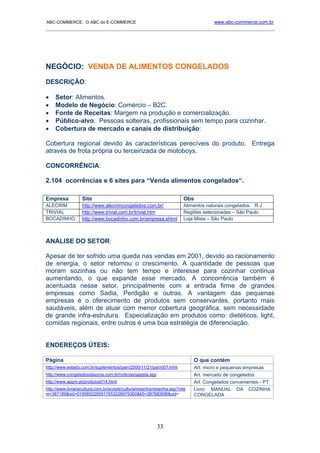 ABC-COMMERCE: O ABC do E-COMMERCE                                                    www.abc-commerce.com.br
_____________________________________________________________________________________




NEGÓCIO: VENDA DE ALIMENTOS CONGELADOS
DESCRIÇÃO:

•    Setor: Alimentos.
•    Modelo de Negócio: Comércio – B2C.
•    Fonte de Receitas: Margem na produção e comercialização.
•    Público-alvo: Pessoas solteiras, profissionais sem tempo para cozinhar.
•    Cobertura de mercado e canais de distribuição:

Cobertura regional devido às características perecíveis do produto. Entrega
através de frota própria ou terceirizada de motoboys.

CONCORRÊNCIA:

2.104 ocorrências e 6 sites para “Venda alimentos congelados“.

Empresa            Site                                                 Obs
ALECRIM            http://www.alecrimcongelados.com.br/                 Alimentos naturais congelados. R J
TRIVIAL            http://www.trivial.com.br/trivial.htm                Regiões selecionadas – São Paulo
BOCADINHO          http://www.bocadinho.com.br/empresa.shtml            Loja Mista – São Paulo



ANÁLISE DO SETOR:

Apesar de ter sofrido uma queda nas vendas em 2001, devido ao racionamento
de energia, o setor retomou o crescimento. A quantidade de pessoas que
moram sozinhas ou não tem tempo e interesse para cozinhar continua
aumentando, o que expande esse mercado. A concorrência também é
acentuada nesse setor, principalmente com a entrada firme de grandes
empresas como Sadia, Perdigão e outras. A vantagem das pequenas
empresas é o oferecimento de produtos sem conservantes, portanto mais
saudáveis, além de atuar com menor cobertura geográfica, sem necessidade
de grande infra-estrutura. Especialização em produtos como: dietéticos, light,
comidas regionais, entre outros é uma boa estratégia de diferenciação.


ENDEREÇOS ÚTEIS:

Página                                                                       O que contém
http://www.estado.com.br/suplementos/pain/2000/11/21/pain007.html            Art. micro e pequenas empresas
http://www.congeladosdasonia.com.br/noticias/gazeta.asp                      Art. mercado de congelados
http://www.appm.pt/produtos014.html                                          Art. Congelados convenientes - PT
http://www.livrariacultura.com.br/scripts/cultura/resenha/resenha.asp?nite   Livro: MANUAL DA COZINHA
m=387189&sid=0185652265917653228979360&k5=3B7BE80B&uid=                      CONGELADA




                                                          33
 